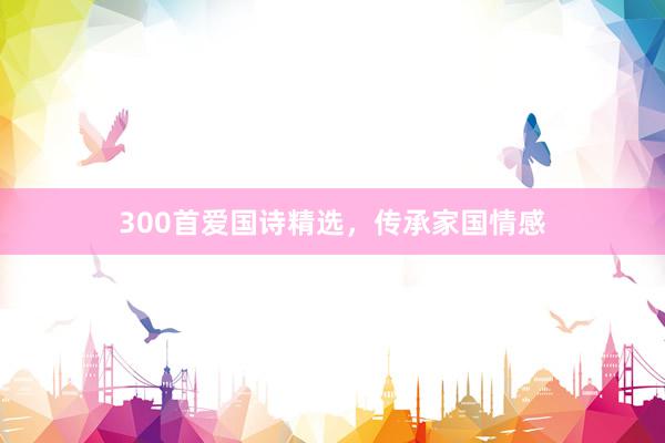 300首爱国诗精选，传承家国情感