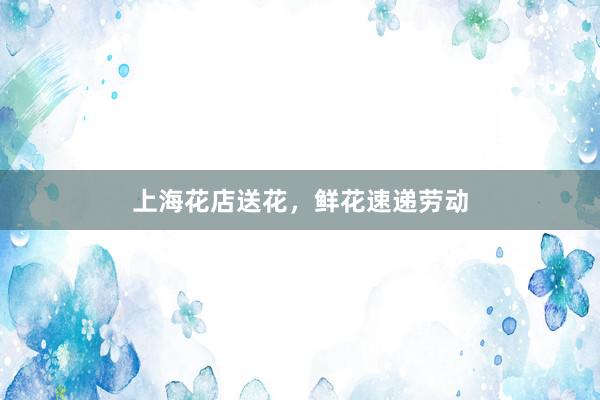 上海花店送花，鲜花速递劳动